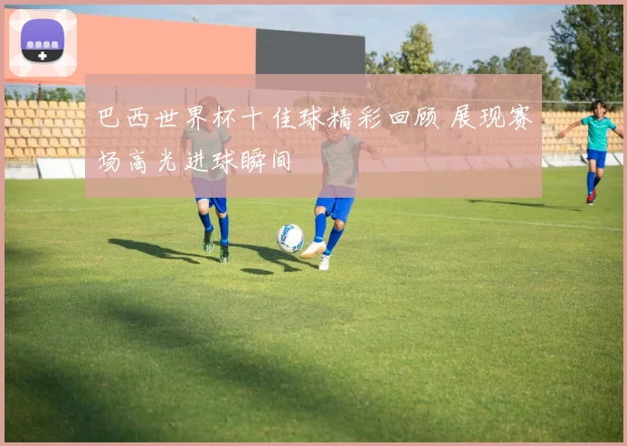 巴西世界杯十佳球精彩回顾 展现赛场高光进球瞬间
