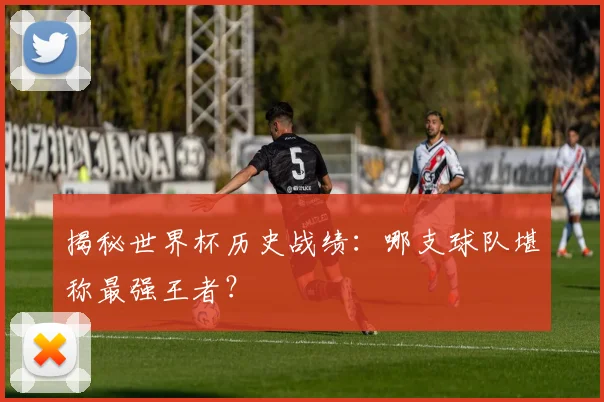 揭秘世界杯历史战绩：哪支球队堪称最强王者？