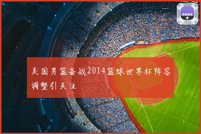 美国男篮备战2014篮球世界杯阵容调整引关注