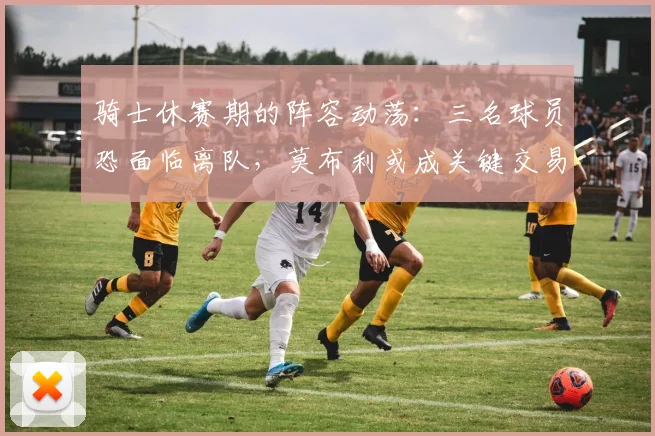 骑士休赛期的阵容动荡：三名球员恐面临离队，莫布利或成关键交易筹码_季后赛_韦德_斯特鲁斯
